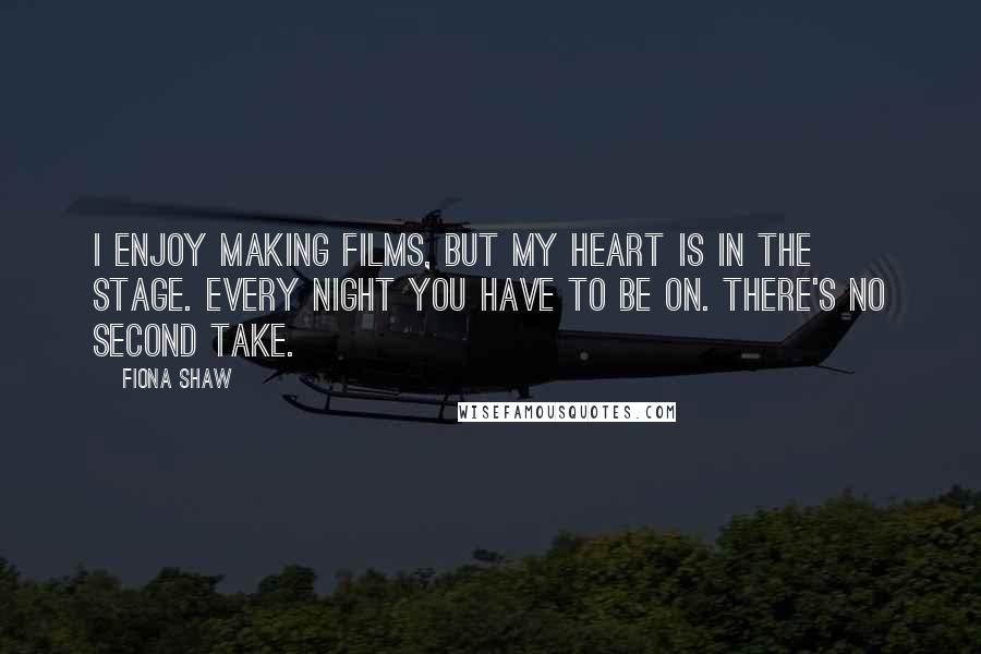 Fiona Shaw Quotes: I enjoy making films, but my heart is in the stage. Every night you have to be on. There's no second take.