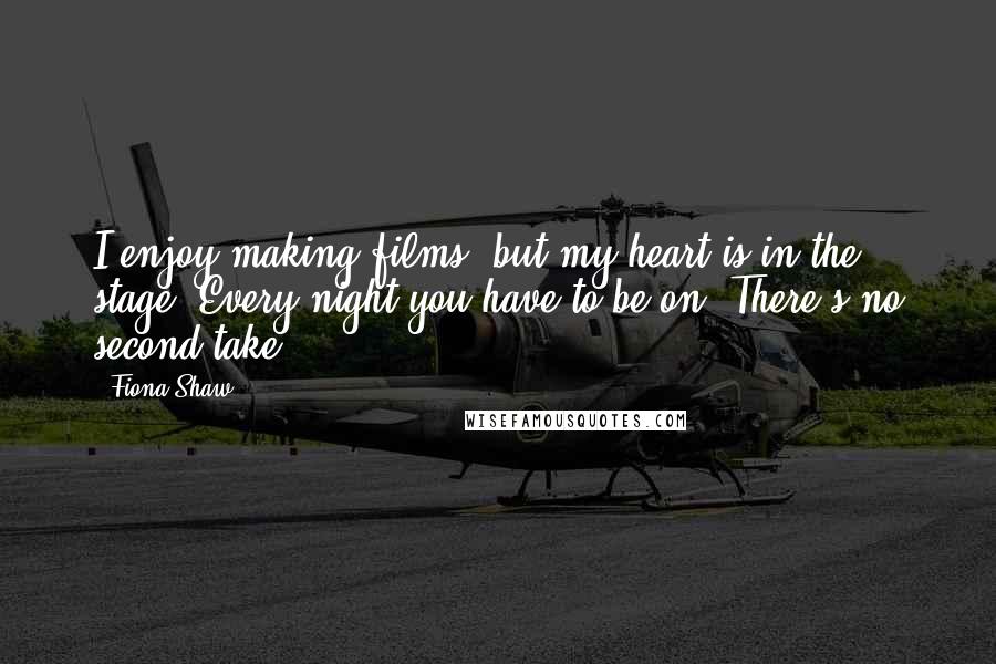 Fiona Shaw Quotes: I enjoy making films, but my heart is in the stage. Every night you have to be on. There's no second take.