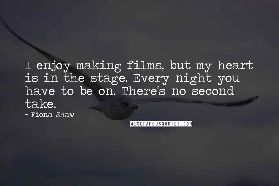 Fiona Shaw Quotes: I enjoy making films, but my heart is in the stage. Every night you have to be on. There's no second take.