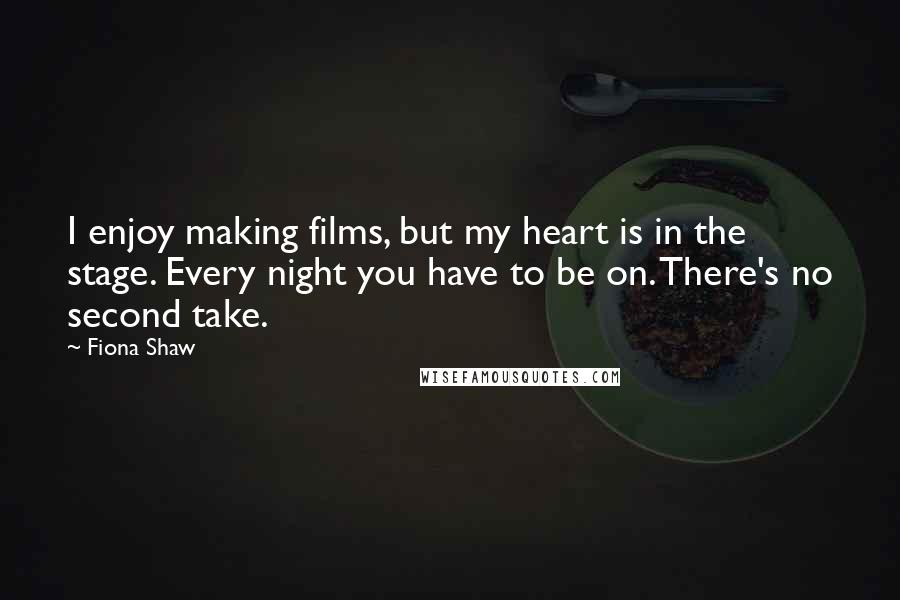 Fiona Shaw Quotes: I enjoy making films, but my heart is in the stage. Every night you have to be on. There's no second take.