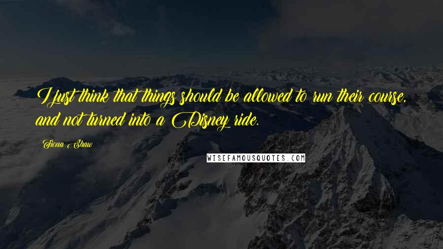 Fiona Shaw Quotes: I just think that things should be allowed to run their course, and not turned into a Disney ride.