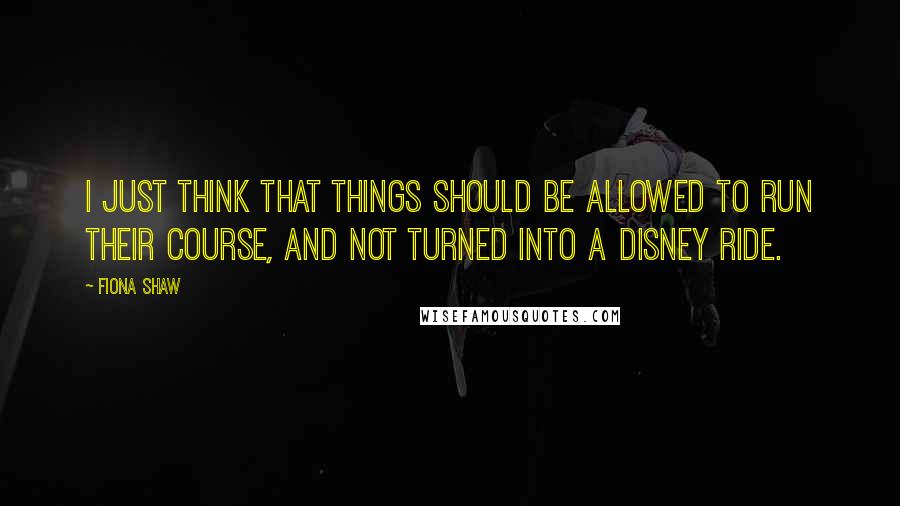Fiona Shaw Quotes: I just think that things should be allowed to run their course, and not turned into a Disney ride.