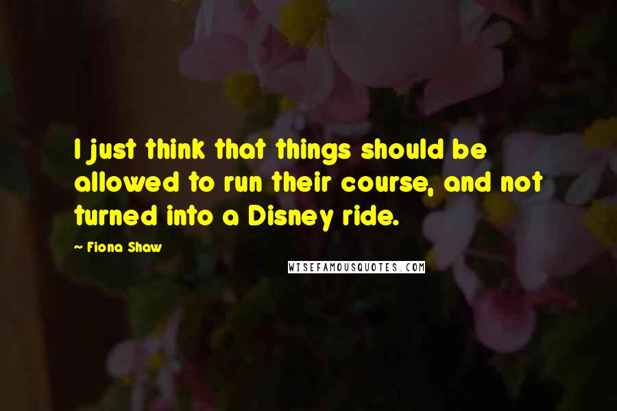 Fiona Shaw Quotes: I just think that things should be allowed to run their course, and not turned into a Disney ride.