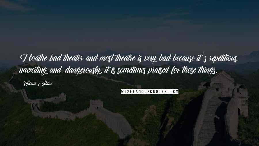 Fiona Shaw Quotes: I loathe bad theater and most theatre is very bad because it's repetitious, unexciting and, dangerously, it is sometimes praised for those things.