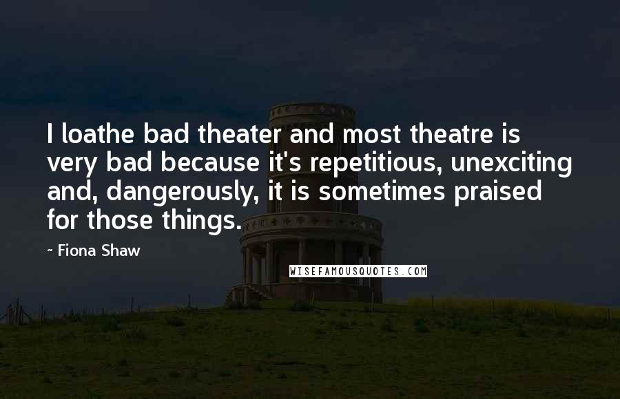 Fiona Shaw Quotes: I loathe bad theater and most theatre is very bad because it's repetitious, unexciting and, dangerously, it is sometimes praised for those things.