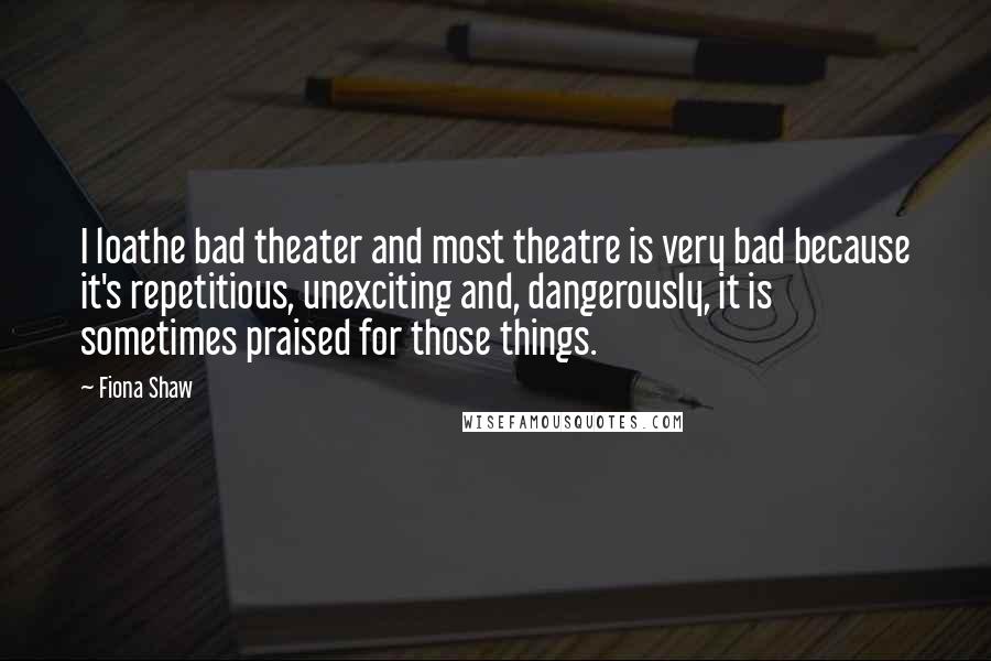 Fiona Shaw Quotes: I loathe bad theater and most theatre is very bad because it's repetitious, unexciting and, dangerously, it is sometimes praised for those things.