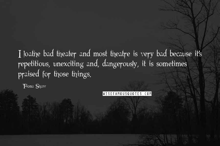 Fiona Shaw Quotes: I loathe bad theater and most theatre is very bad because it's repetitious, unexciting and, dangerously, it is sometimes praised for those things.