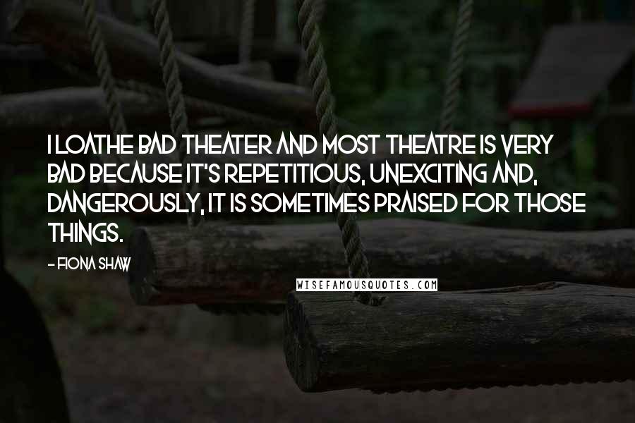 Fiona Shaw Quotes: I loathe bad theater and most theatre is very bad because it's repetitious, unexciting and, dangerously, it is sometimes praised for those things.