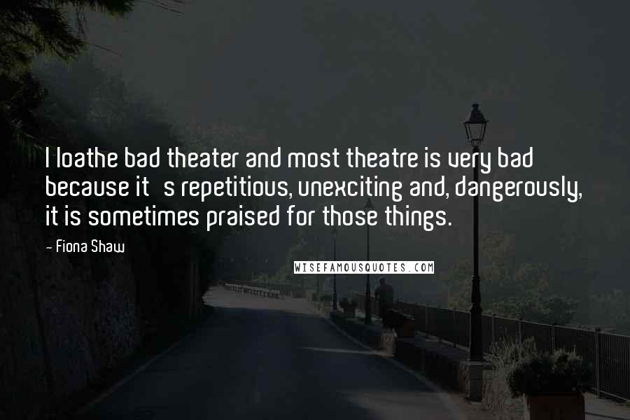 Fiona Shaw Quotes: I loathe bad theater and most theatre is very bad because it's repetitious, unexciting and, dangerously, it is sometimes praised for those things.