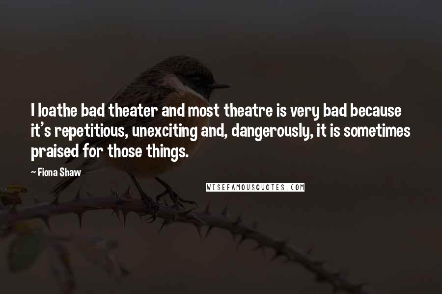 Fiona Shaw Quotes: I loathe bad theater and most theatre is very bad because it's repetitious, unexciting and, dangerously, it is sometimes praised for those things.