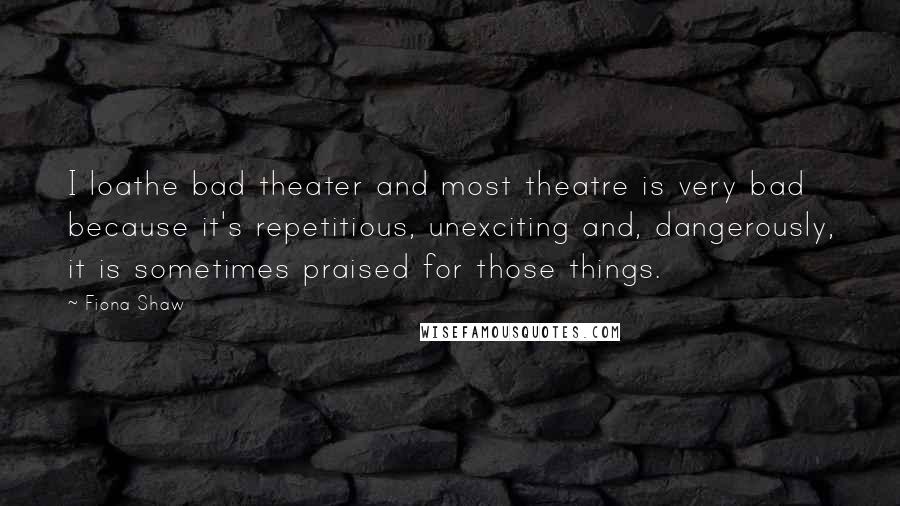 Fiona Shaw Quotes: I loathe bad theater and most theatre is very bad because it's repetitious, unexciting and, dangerously, it is sometimes praised for those things.