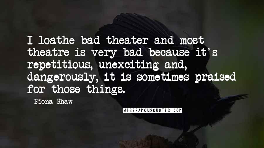 Fiona Shaw Quotes: I loathe bad theater and most theatre is very bad because it's repetitious, unexciting and, dangerously, it is sometimes praised for those things.