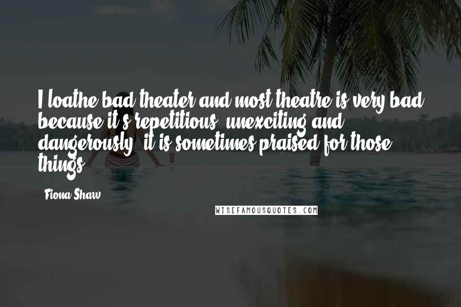 Fiona Shaw Quotes: I loathe bad theater and most theatre is very bad because it's repetitious, unexciting and, dangerously, it is sometimes praised for those things.