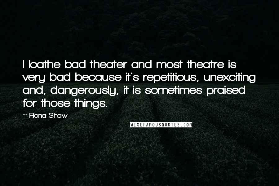 Fiona Shaw Quotes: I loathe bad theater and most theatre is very bad because it's repetitious, unexciting and, dangerously, it is sometimes praised for those things.