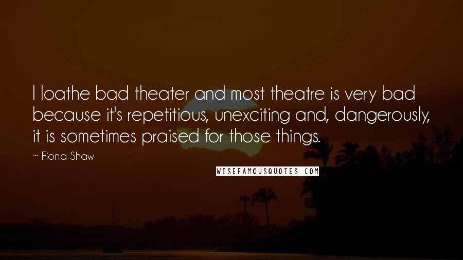 Fiona Shaw Quotes: I loathe bad theater and most theatre is very bad because it's repetitious, unexciting and, dangerously, it is sometimes praised for those things.