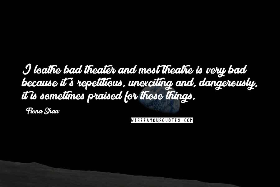 Fiona Shaw Quotes: I loathe bad theater and most theatre is very bad because it's repetitious, unexciting and, dangerously, it is sometimes praised for those things.