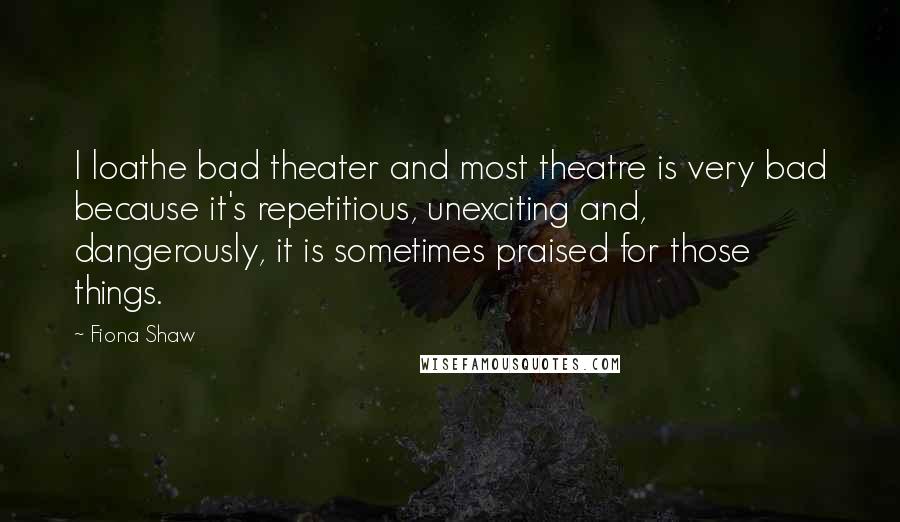 Fiona Shaw Quotes: I loathe bad theater and most theatre is very bad because it's repetitious, unexciting and, dangerously, it is sometimes praised for those things.