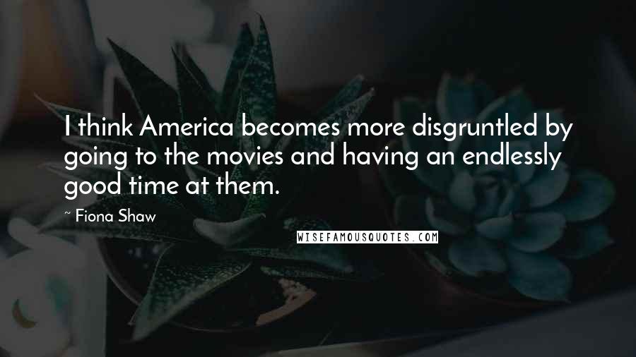 Fiona Shaw Quotes: I think America becomes more disgruntled by going to the movies and having an endlessly good time at them.