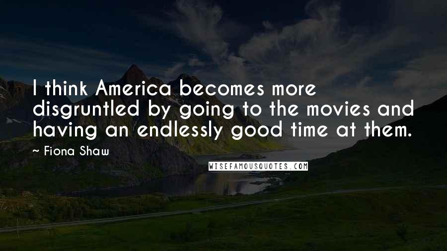 Fiona Shaw Quotes: I think America becomes more disgruntled by going to the movies and having an endlessly good time at them.