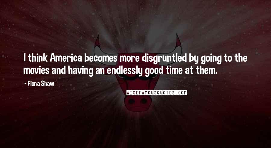 Fiona Shaw Quotes: I think America becomes more disgruntled by going to the movies and having an endlessly good time at them.