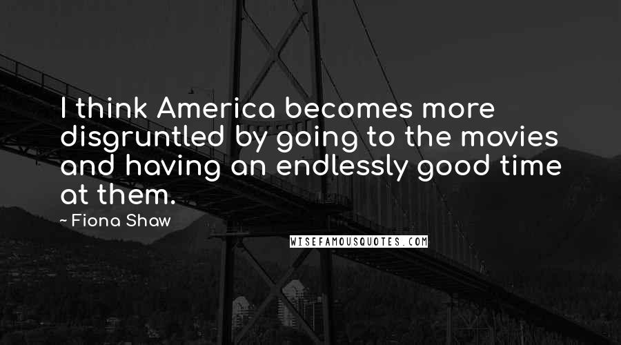 Fiona Shaw Quotes: I think America becomes more disgruntled by going to the movies and having an endlessly good time at them.