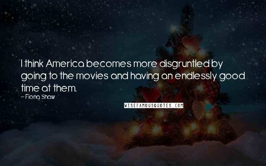 Fiona Shaw Quotes: I think America becomes more disgruntled by going to the movies and having an endlessly good time at them.