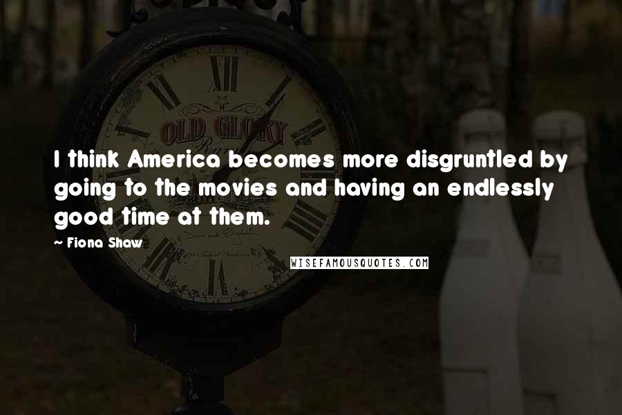 Fiona Shaw Quotes: I think America becomes more disgruntled by going to the movies and having an endlessly good time at them.