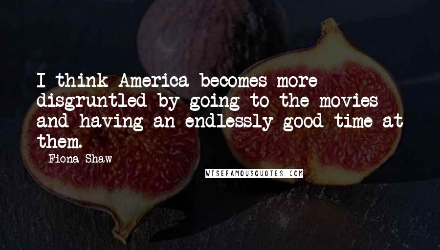 Fiona Shaw Quotes: I think America becomes more disgruntled by going to the movies and having an endlessly good time at them.