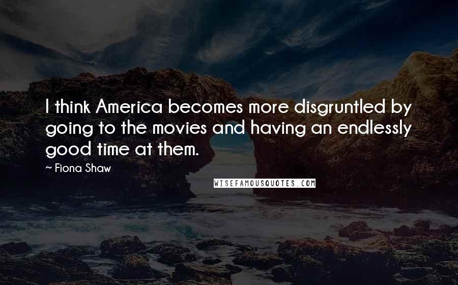 Fiona Shaw Quotes: I think America becomes more disgruntled by going to the movies and having an endlessly good time at them.