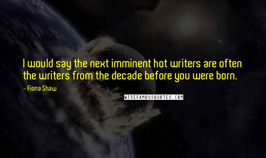 Fiona Shaw Quotes: I would say the next imminent hot writers are often the writers from the decade before you were born.