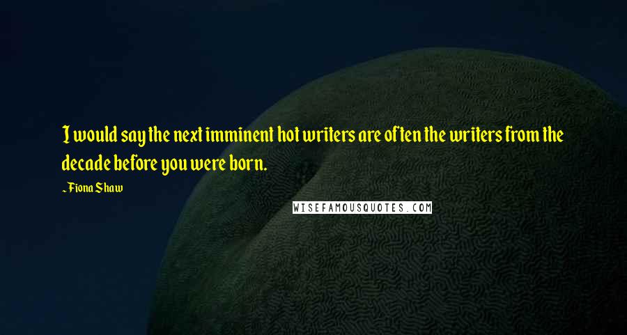 Fiona Shaw Quotes: I would say the next imminent hot writers are often the writers from the decade before you were born.