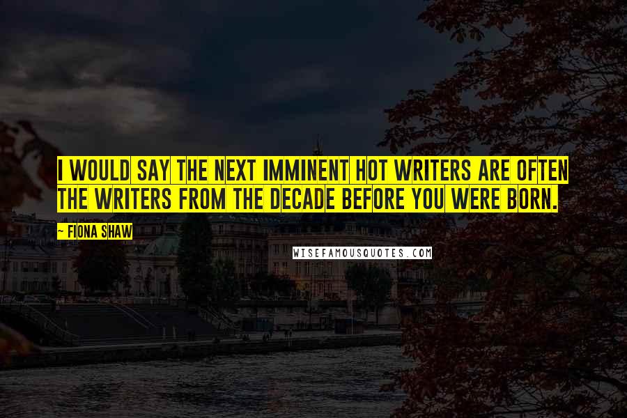 Fiona Shaw Quotes: I would say the next imminent hot writers are often the writers from the decade before you were born.