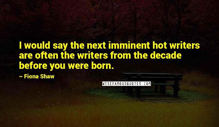 Fiona Shaw Quotes: I would say the next imminent hot writers are often the writers from the decade before you were born.