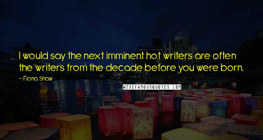 Fiona Shaw Quotes: I would say the next imminent hot writers are often the writers from the decade before you were born.