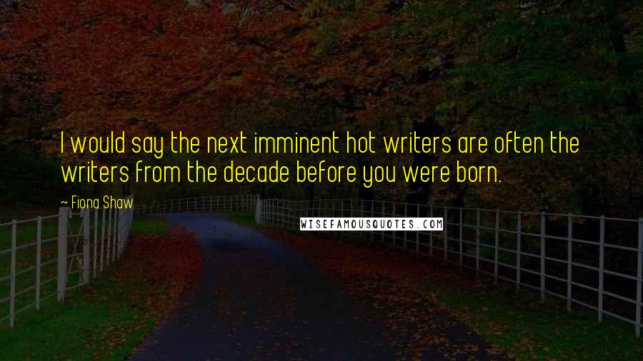 Fiona Shaw Quotes: I would say the next imminent hot writers are often the writers from the decade before you were born.