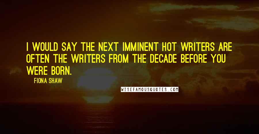 Fiona Shaw Quotes: I would say the next imminent hot writers are often the writers from the decade before you were born.