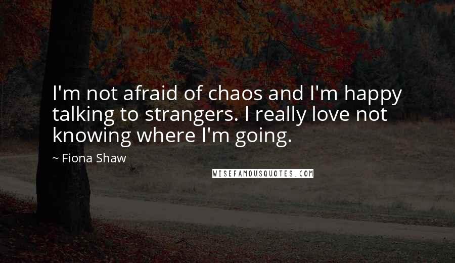 Fiona Shaw Quotes: I'm not afraid of chaos and I'm happy talking to strangers. I really love not knowing where I'm going.