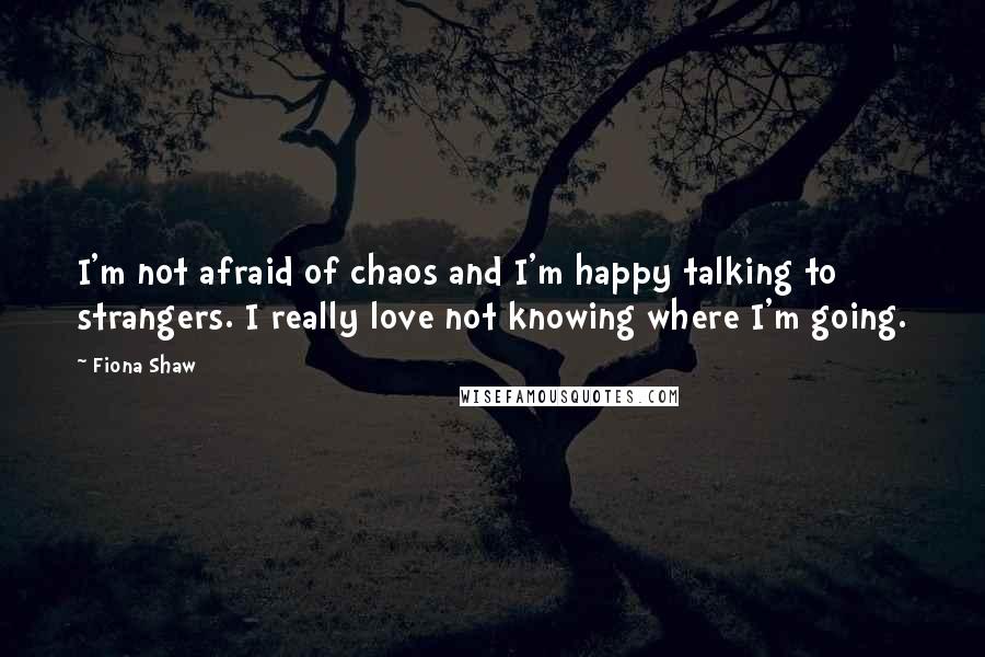 Fiona Shaw Quotes: I'm not afraid of chaos and I'm happy talking to strangers. I really love not knowing where I'm going.