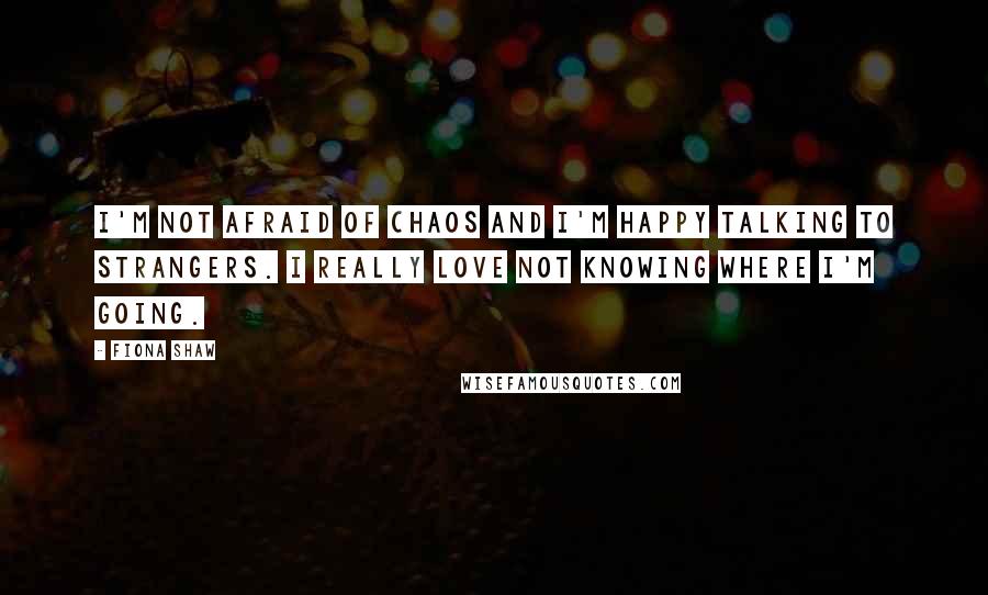 Fiona Shaw Quotes: I'm not afraid of chaos and I'm happy talking to strangers. I really love not knowing where I'm going.