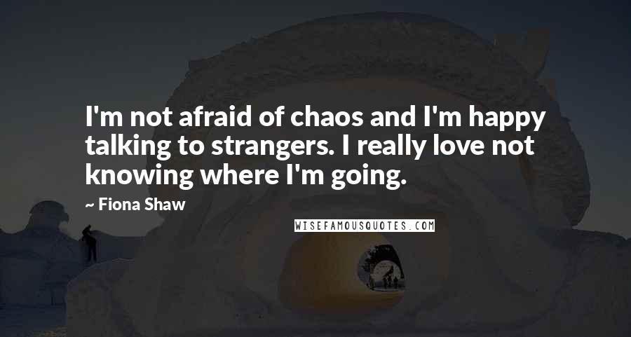 Fiona Shaw Quotes: I'm not afraid of chaos and I'm happy talking to strangers. I really love not knowing where I'm going.