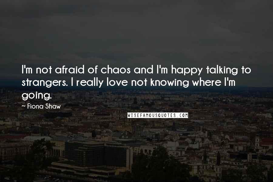 Fiona Shaw Quotes: I'm not afraid of chaos and I'm happy talking to strangers. I really love not knowing where I'm going.