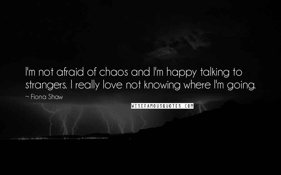 Fiona Shaw Quotes: I'm not afraid of chaos and I'm happy talking to strangers. I really love not knowing where I'm going.