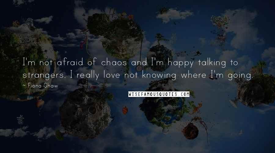 Fiona Shaw Quotes: I'm not afraid of chaos and I'm happy talking to strangers. I really love not knowing where I'm going.