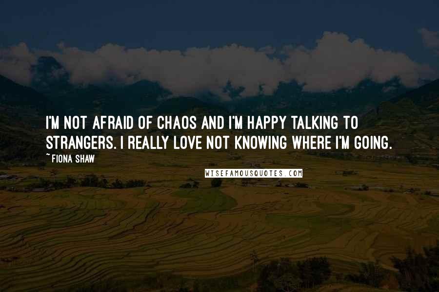 Fiona Shaw Quotes: I'm not afraid of chaos and I'm happy talking to strangers. I really love not knowing where I'm going.