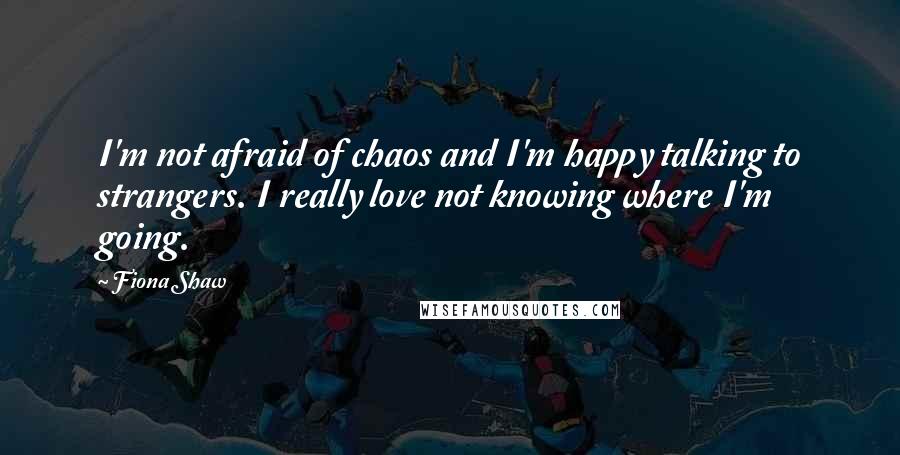 Fiona Shaw Quotes: I'm not afraid of chaos and I'm happy talking to strangers. I really love not knowing where I'm going.