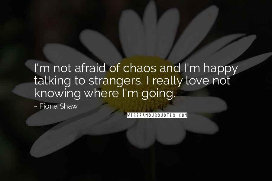 Fiona Shaw Quotes: I'm not afraid of chaos and I'm happy talking to strangers. I really love not knowing where I'm going.