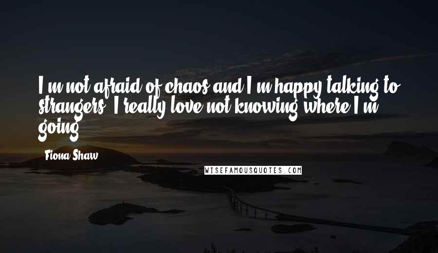 Fiona Shaw Quotes: I'm not afraid of chaos and I'm happy talking to strangers. I really love not knowing where I'm going.