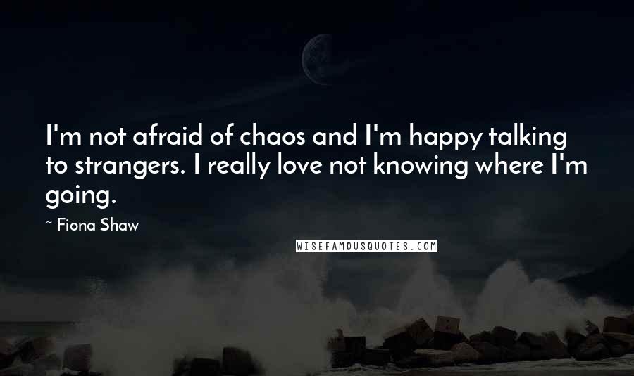 Fiona Shaw Quotes: I'm not afraid of chaos and I'm happy talking to strangers. I really love not knowing where I'm going.