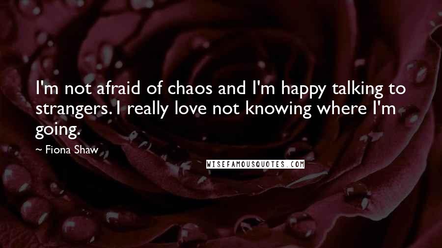 Fiona Shaw Quotes: I'm not afraid of chaos and I'm happy talking to strangers. I really love not knowing where I'm going.