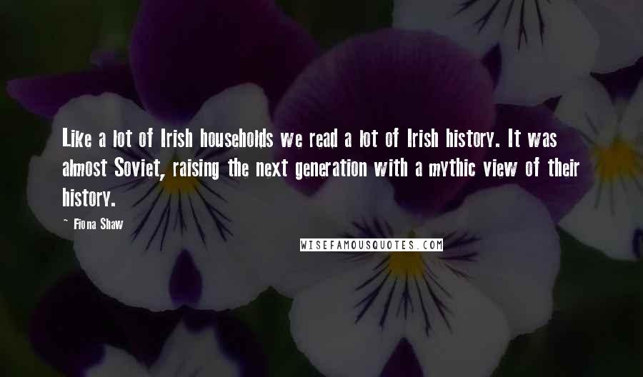 Fiona Shaw Quotes: Like a lot of Irish households we read a lot of Irish history. It was almost Soviet, raising the next generation with a mythic view of their history.